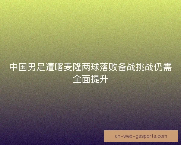 中国男足遭喀麦隆两球落败备战挑战仍需全面提升