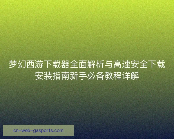 梦幻西游下载器全面解析与高速安全下载安装指南新手必备教程详解