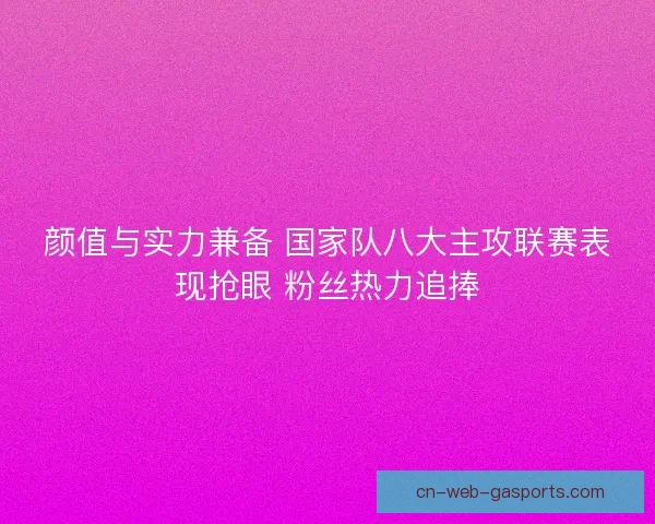 颜值与实力兼备 国家队八大主攻联赛表现抢眼 粉丝热力追捧