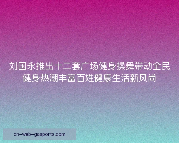 刘国永推出十二套广场健身操舞带动全民健身热潮丰富百姓健康生活新风尚