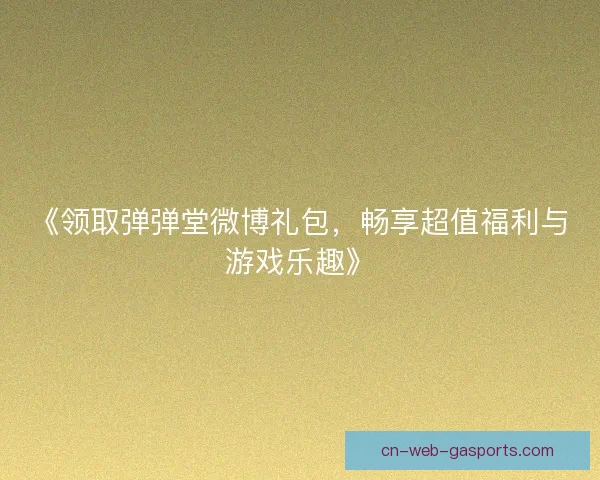 《领取弹弹堂微博礼包,畅享超值福利与游戏乐趣》 《领取弹弹堂微博礼包,畅享超值福利与游戏乐趣》