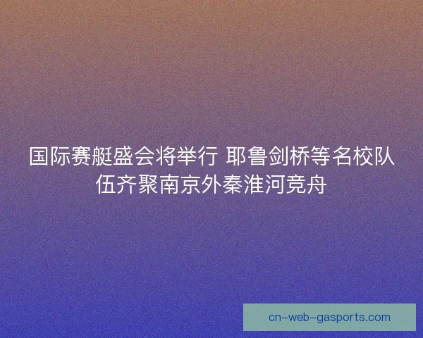 国际赛艇盛会将举行 耶鲁剑桥等名校队伍齐聚南京外秦淮河竞舟