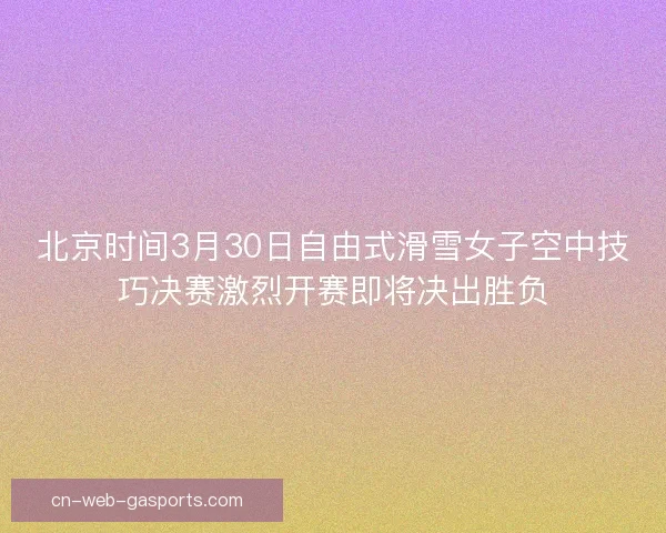 北京时间3月30日自由式滑雪女子空中技巧决赛激烈开赛即将决出胜负 北京时间3月30日自由式滑雪女子空中技巧决赛激烈开赛即将决出胜负