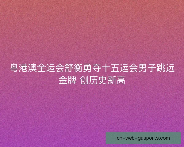 粤港澳全运会舒衡勇夺十五运会男子跳远金牌 创历史新高 粤港澳全运会舒衡勇夺十五运会男子跳远金牌 创历史新高